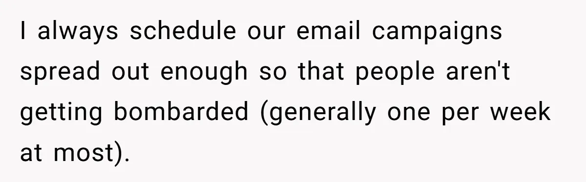 I always schedule our email campaigns spread out enough so that people aren't getting bombarded (generally one per week at most).