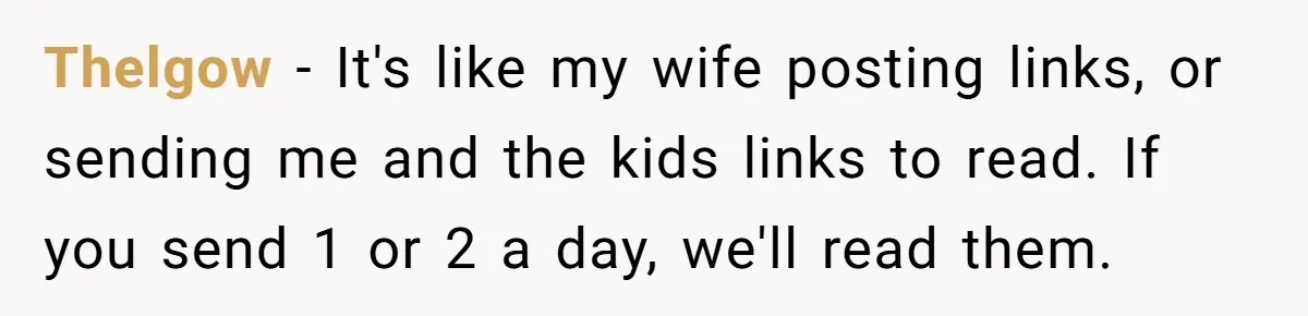 Thelgow − It's like my wife posting links, or sending me and the kids links to read. If you send 1 or 2 a day, we'll read them.