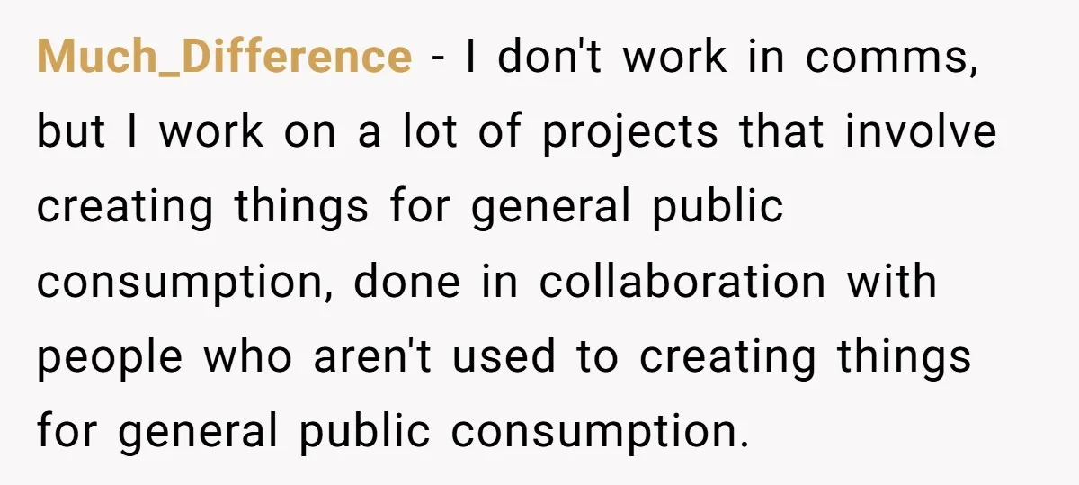 Much_Difference − I don't work in comms, but I work on a lot of projects that involve creating things for general public consumption, done in collaboration with people who aren't...