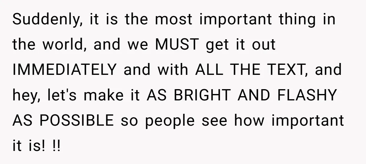 Suddenly, it is the most important thing in the world, and we MUST get it out IMMEDIATELY and with ALL THE TEXT, and hey, let's make it AS BRIGHT AND...