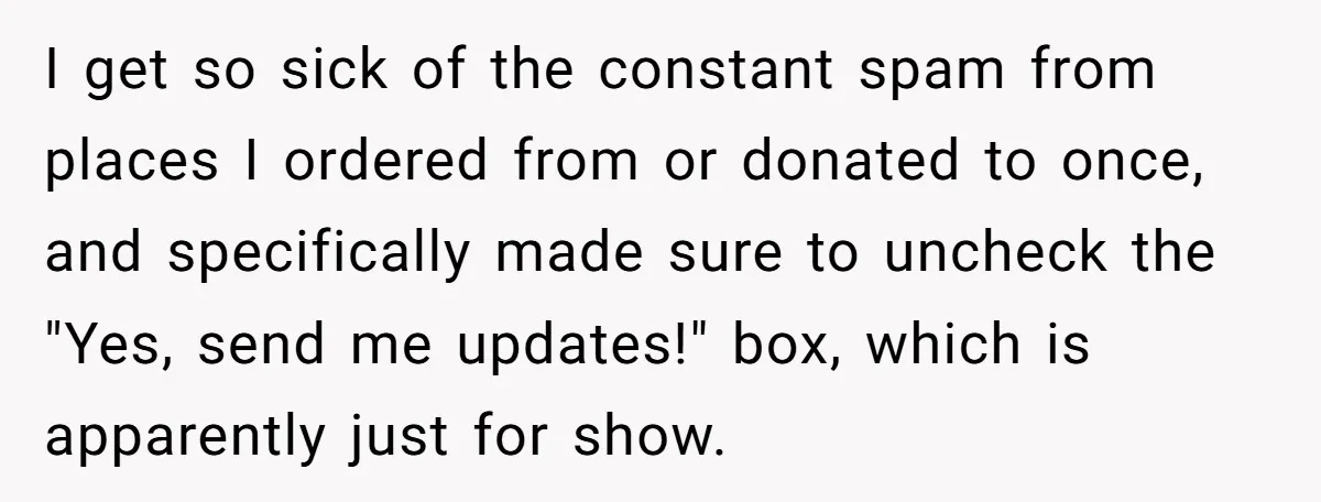 I get so sick of the constant spam from places I ordered from or donated to once, and specifically made sure to uncheck the "Yes, send me updates!" box, which...