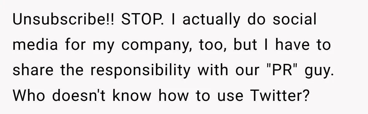 Unsubscribe!! STOP. I actually do social media for my company, too, but I have to share the responsibility with our "PR" guy. Who doesn't know how to use Twitter?