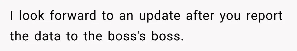 I look forward to an update after you report the data to the boss's boss.
