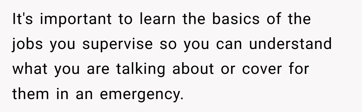 It's important to learn the basics of the jobs you supervise so you can understand what you are talking about or cover for them in an emergency.