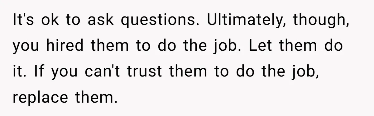It's ok to ask questions. Ultimately, though, you hired them to do the job. Let them do it. If you can't trust them to do the job, replace them.