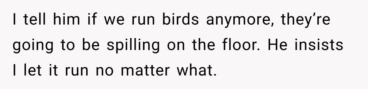 I tell him if we run birds anymore, they’re going to be spilling on the floor. He insists I let it run no matter what.