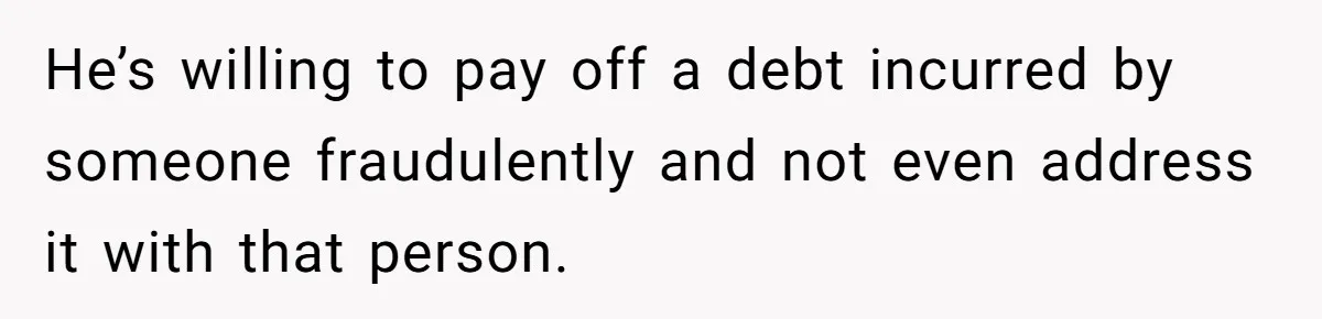 He’s willing to pay off a debt incurred by someone fraudulently and not even address it with that person.