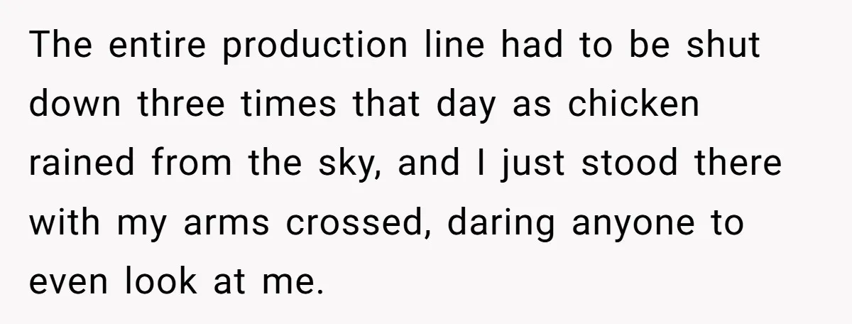 The entire production line had to be shut down three times that day as chicken rained from the sky, and I just stood there with my arms crossed, daring anyone...