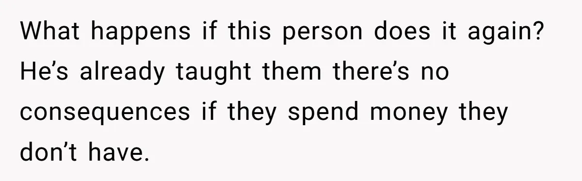 What happens if this person does it again? He’s already taught them there’s no consequences if they spend money they don’t have.
