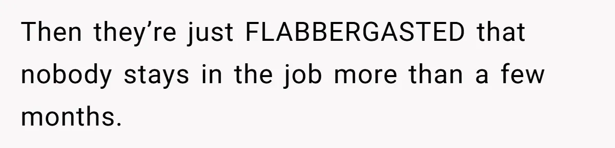 Then they’re just FLABBERGASTED that nobody stays in the job more than a few months.