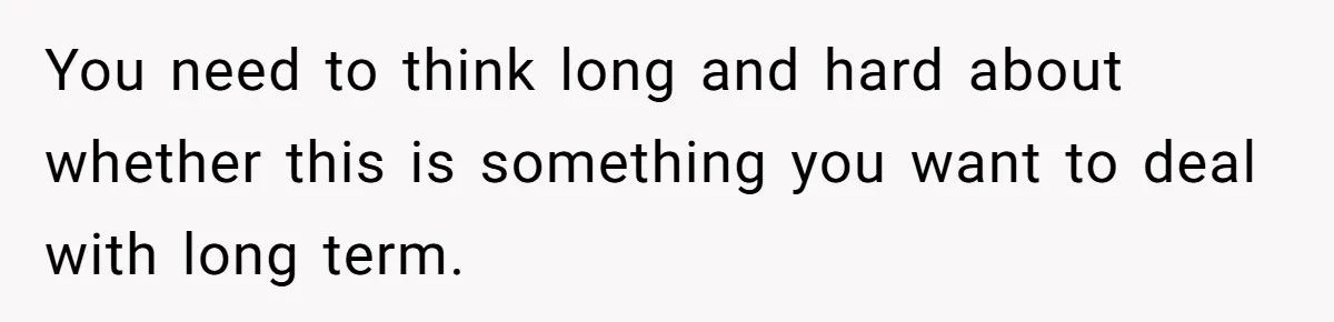 You need to think long and hard about whether this is something you want to deal with long term.