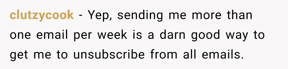 clutzycook − Yep, sending me more than one email per week is a darn good way to get me to unsubscribe from all emails.