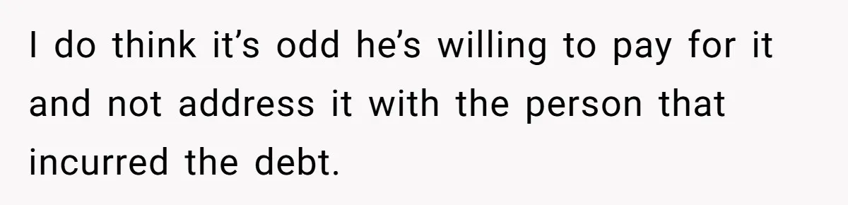I do think it’s odd he’s willing to pay for it and not address it with the person that incurred the debt.