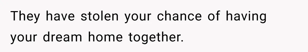 They have stolen your chance of having your dream home together.