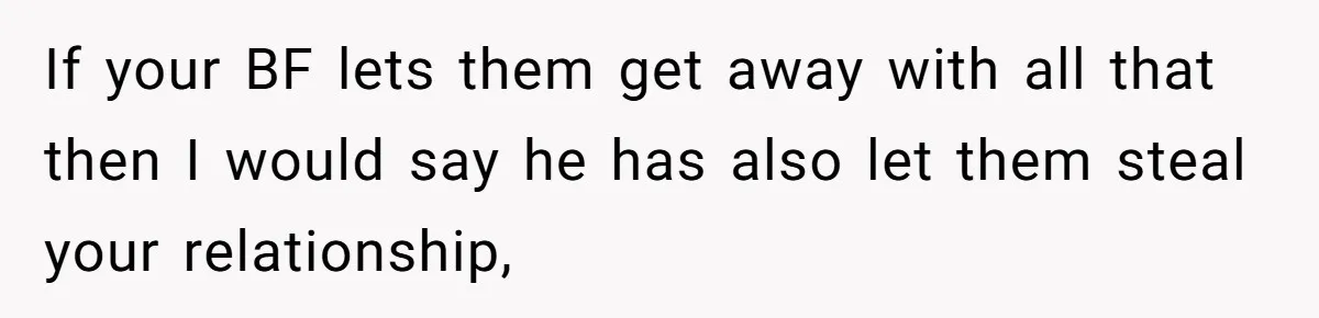 If your BF lets them get away with all that then I would say he has also let them steal your relationship,