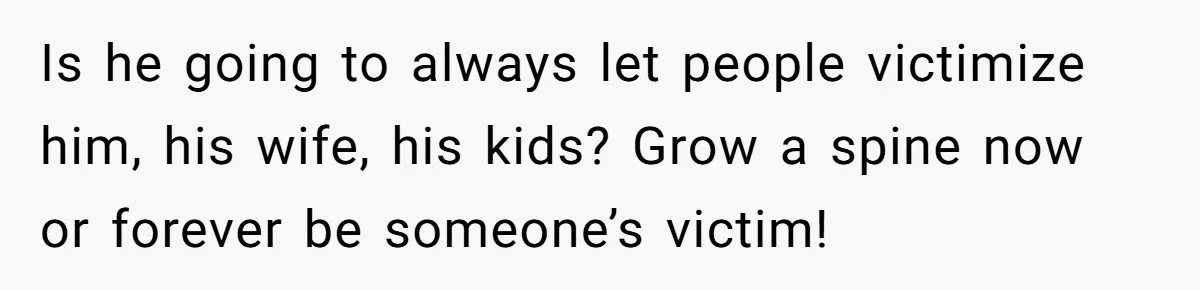 Is he going to always let people victimize him, his wife, his kids? Grow a spine now or forever be someone’s victim!