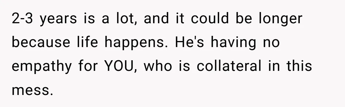 2-3 years is a lot, and it could be longer because life happens. He's having no empathy for YOU, who is collateral in this mess.