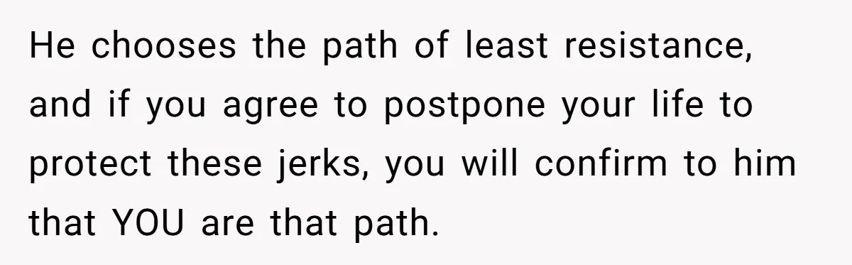He chooses the path of least resistance, and if you agree to postpone your life to protect these jerks, you will confirm to him that YOU are that path.