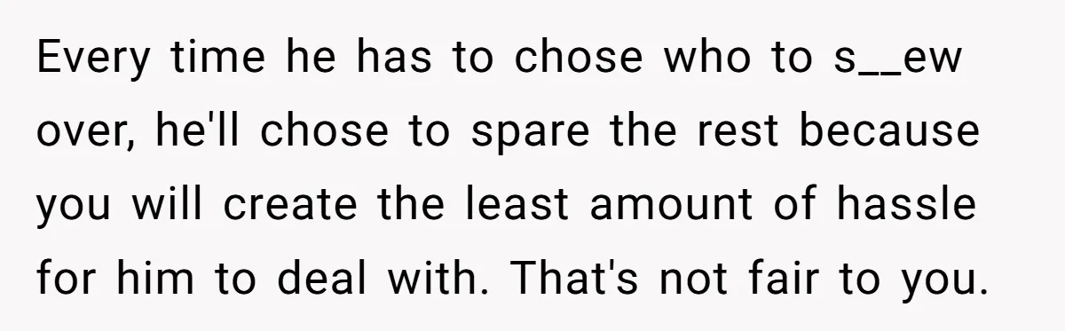 Every time he has to chose who to s__ew over, he'll chose to spare the rest because you will create the least amount of hassle for him to deal with....