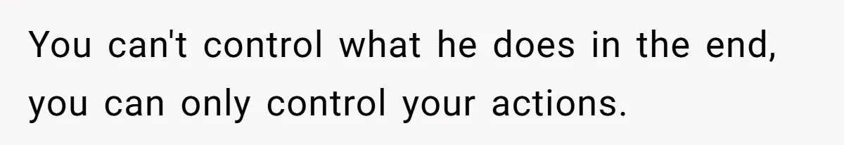 You can't control what he does in the end, you can only control your actions.