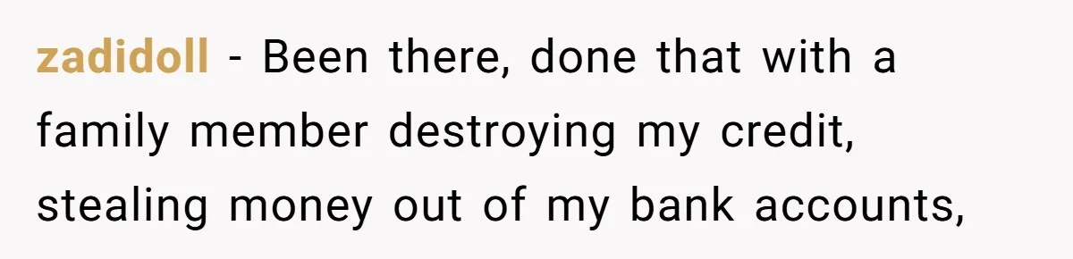 zadidoll − Been there, done that with a family member destroying my credit, stealing money out of my bank accounts,