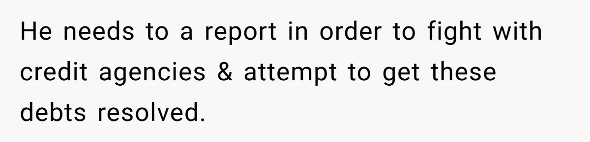 He needs to a report in order to fight with credit agencies & attempt to get these debts resolved.