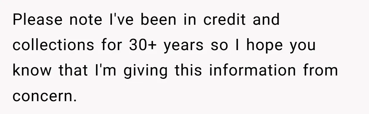 Please note I've been in credit and collections for 30+ years so I hope you know that I'm giving this information from concern.