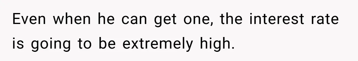 Even when he can get one, the interest rate is going to be extremely high.