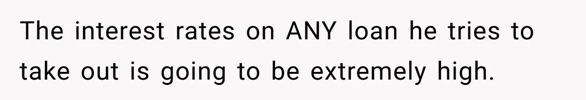 The interest rates on ANY loan he tries to take out is going to be extremely high.