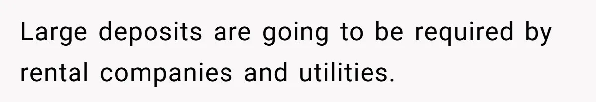 Large deposits are going to be required by rental companies and utilities.