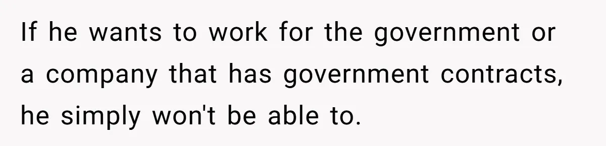 If he wants to work for the government or a company that has government contracts, he simply won't be able to.