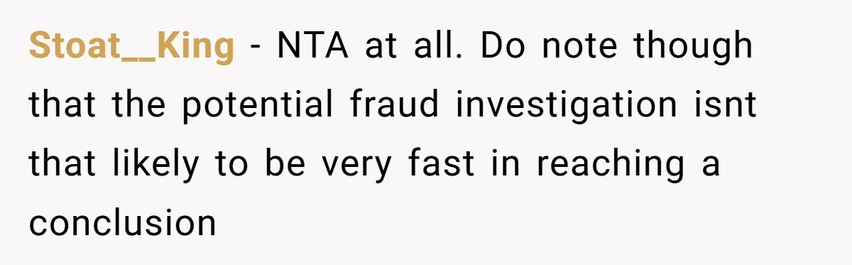 Stoat__King − NTA at all. Do note though that the potential fraud investigation isnt that likely to be very fast in reaching a conclusion