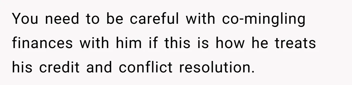 You need to be careful with co-mingling finances with him if this is how he treats his credit and conflict resolution.