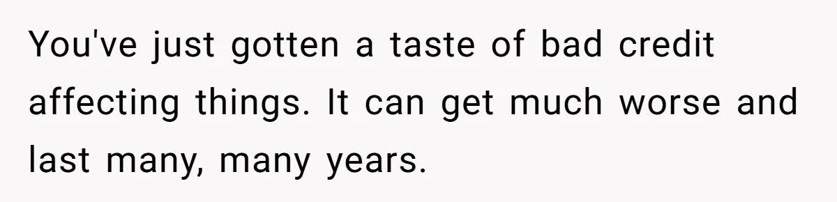 You've just gotten a taste of bad credit affecting things. It can get much worse and last many, many years.