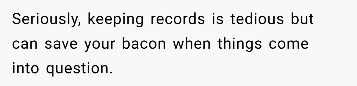 Seriously, keeping records is tedious but can save your bacon when things come into question.