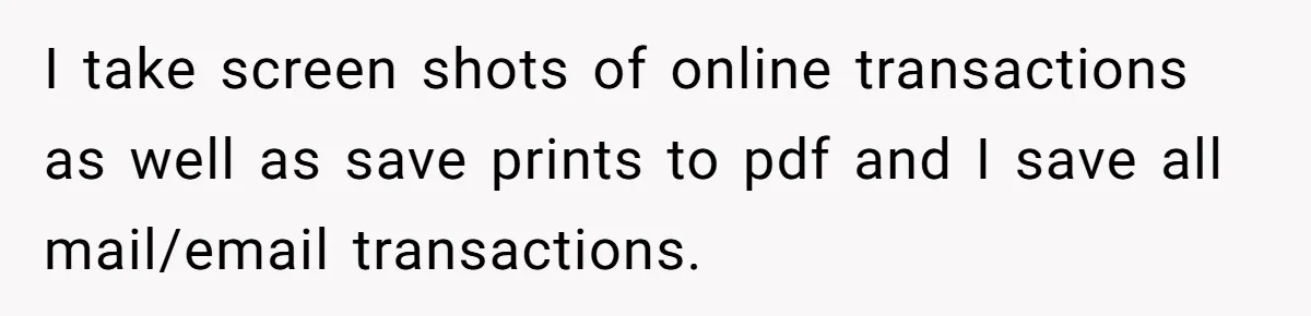 I take screen shots of online transactions as well as save prints to pdf and I save all mail/email transactions.