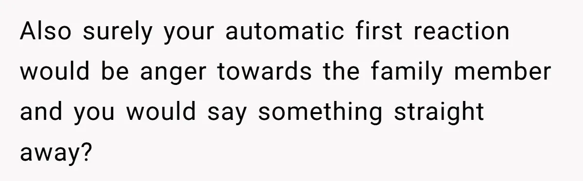 Also surely your automatic first reaction would be anger towards the family member and you would say something straight away?