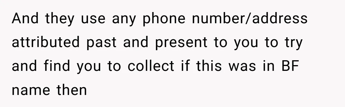 And they use any phone number/address attributed past and present to you to try and find you to collect if this was in BF name then
