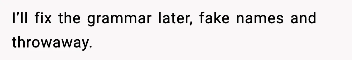 I’ll fix the grammar later, fake names and throwaway.