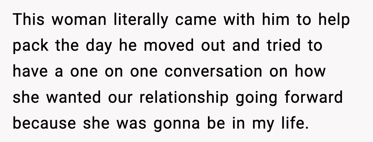 This woman literally came with him to help pack the day he moved out and tried to have a one on one conversation on how she wanted our relationship going...