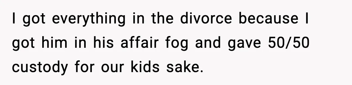 I got everything in the divorce because I got him in his affair fog and gave 50/50 custody for our kids sake.