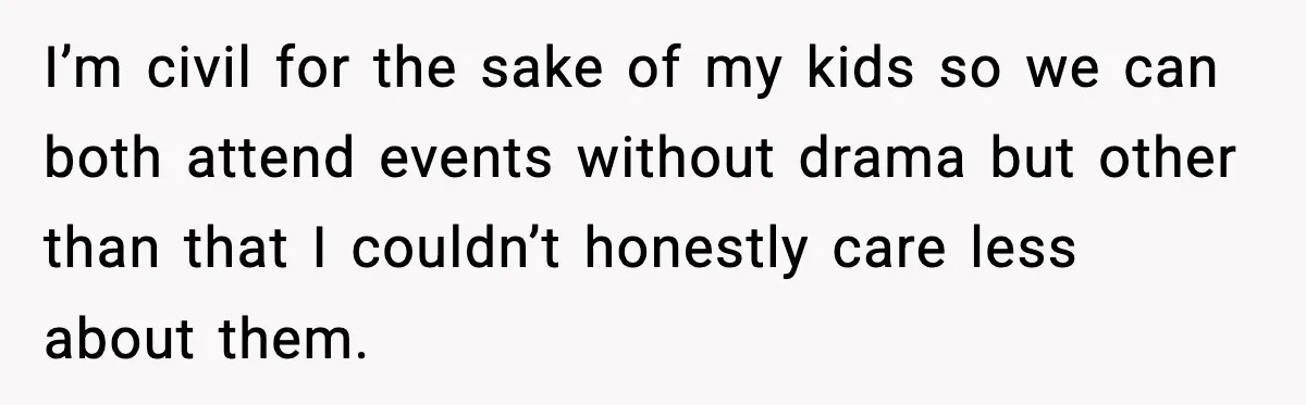 I’m civil for the sake of my kids so we can both attend events without drama but other than that I couldn’t honestly care less about them.