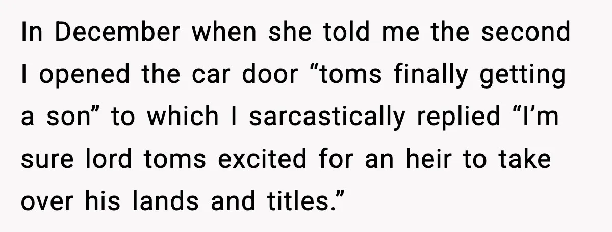 In December when she told me the second I opened the car door “toms finally getting a son” to which I sarcastically replied “I’m sure lord toms excited for an...
