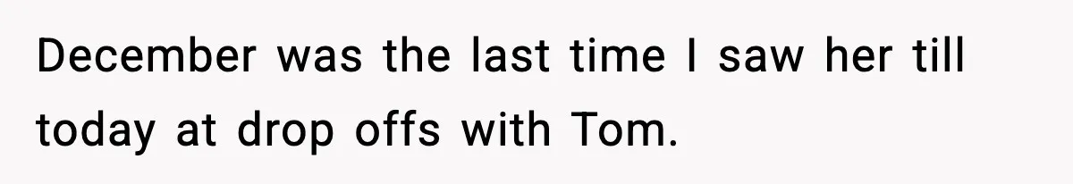 December was the last time I saw her till today at drop offs with Tom.