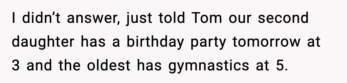 I didn’t answer, just told Tom our second daughter has a birthday party tomorrow at 3 and the oldest has gymnastics at 5.