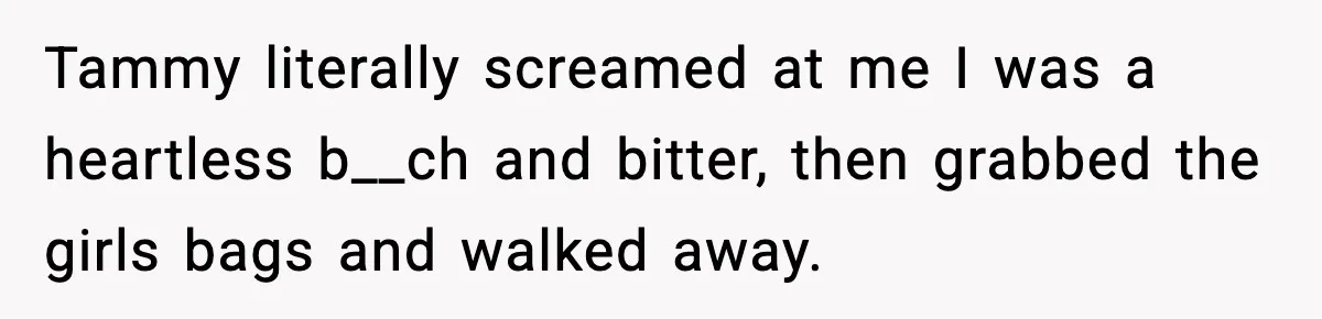Tammy literally screamed at me I was a heartless b__ch and bitter, then grabbed the girls bags and walked away.