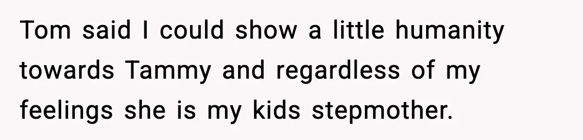 Tom said I could show a little humanity towards Tammy and regardless of my feelings she is my kids stepmother.