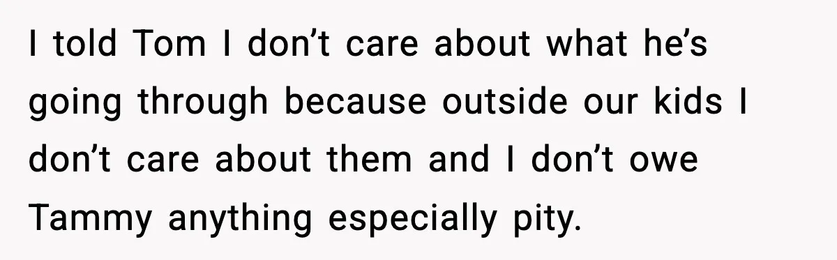 I told Tom I don’t care about what he’s going through because outside our kids I don’t care about them and I don’t owe Tammy anything especially pity.