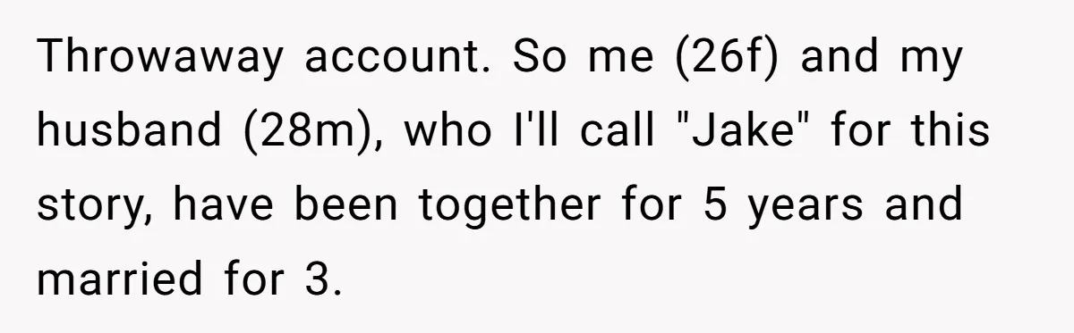 Throwaway account. So me (26f) and my husband (28m), who I'll call "Jake" for this story, have been together for 5 years and married for 3.
