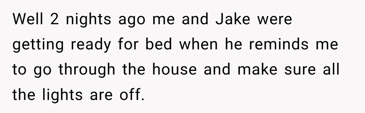 Well 2 nights ago me and Jake were getting ready for bed when he reminds me to go through the house and make sure all the lights are off.